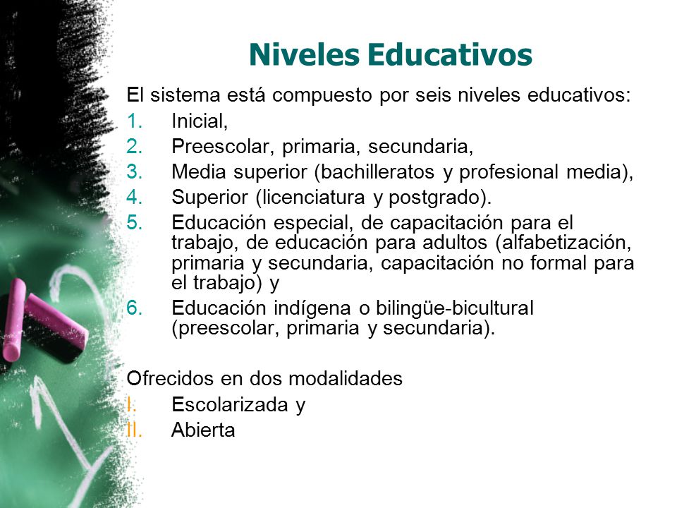 Niveles Educativos El sistema está compuesto por seis niveles educativos: 1.Inicial, 2.Preescolar, primaria, secundaria, 3.Media superior (bachilleratos y profesional media), 4.Superior (licenciatura y postgrado).