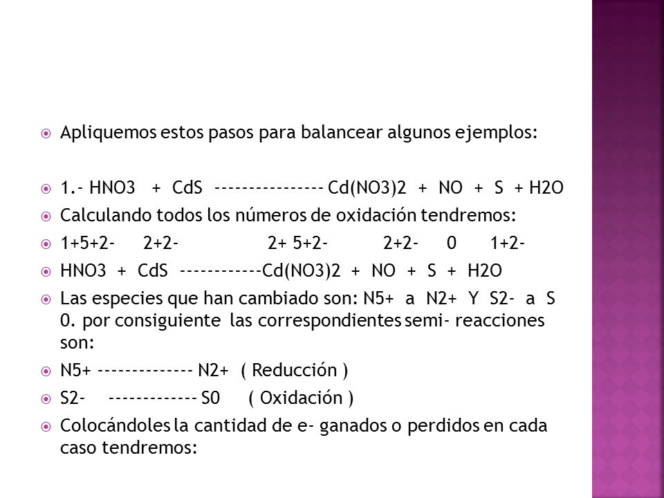  Apliquemos estos pasos para balancear algunos ejemplos:  1.- HNO3 + CdS Cd(NO3)2 + NO + S + H2O  Calculando todos los números de oxidación tendremos:   HNO3 + CdS Cd(NO3)2 + NO + S + H2O  Las especies que han cambiado son: N5+ a N2+ Y S2- a S 0.