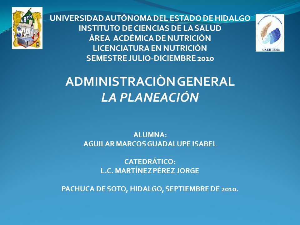 UNIVERSIDAD AUTÓNOMA DEL ESTADO DE HIDALGO INSTITUTO DE CIENCIAS DE LA SALUD ÁREA ACDÉMICA DE NUTRICIÓN LICENCIATURA EN NUTRICIÓN SEMESTRE JULIO-DICIEMBRE 2010 ADMINISTRACIÒN GENERAL LA PLANEACIÓN ALUMNA: AGUILAR MARCOS GUADALUPE ISABEL CATEDRÁTICO: L.C.
