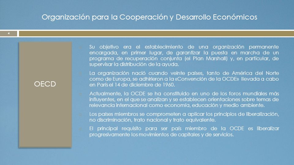 Organización para la Cooperación y Desarrollo Económicos OECD  Su objetivo era el establecimiento de una organización permanente encargada, en primer lugar, de garantizar la puesta en marcha de un programa de recuperación conjunta (el Plan Marshall) y, en particular, de supervisar la distribución de la ayuda.