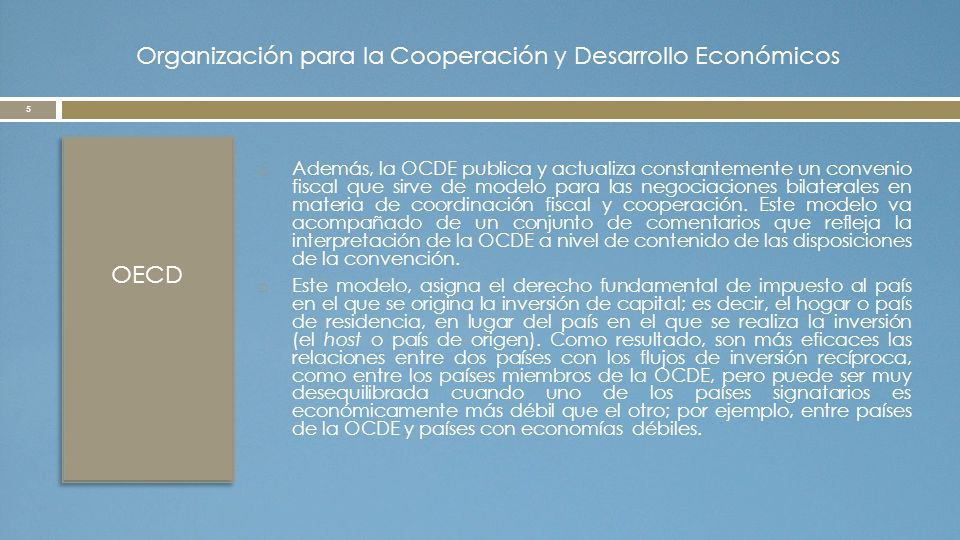 Organización para la Cooperación y Desarrollo Económicos OECD  Además, la OCDE publica y actualiza constantemente un convenio fiscal que sirve de modelo para las negociaciones bilaterales en materia de coordinación fiscal y cooperación.