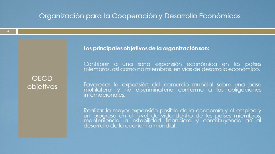 Organización para la Cooperación y Desarrollo Económicos OECD objetivos  Los principales objetivos de la organización son:  Contribuir a una sana expansión económica en los países miembros, así como no miembros, en vías de desarrollo económico.