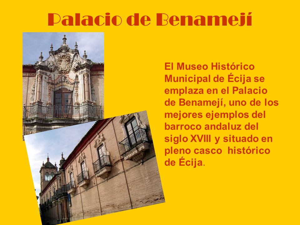 Palacio de Benamejí El Museo Histórico Municipal de Écija se emplaza en el Palacio de Benamejí, uno de los mejores ejemplos del barroco andaluz del siglo XVIII y situado en pleno casco histórico de Écija.