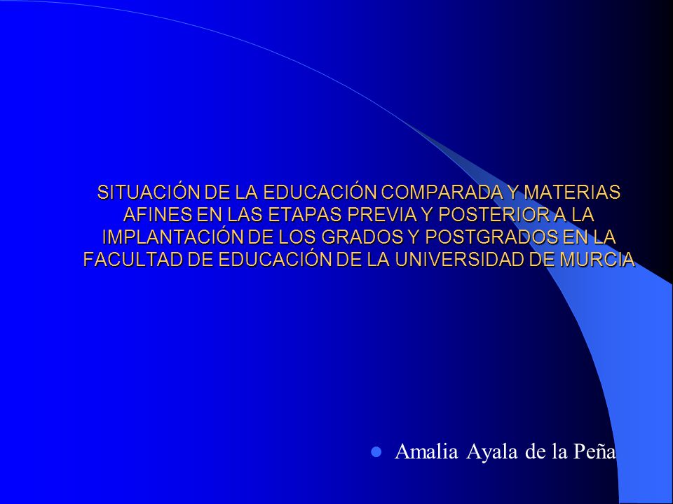 SITUACIÓN DE LA EDUCACIÓN COMPARADA Y MATERIAS AFINES EN LAS ETAPAS PREVIA Y POSTERIOR A LA IMPLANTACIÓN DE LOS GRADOS Y POSTGRADOS EN LA FACULTAD DE EDUCACIÓN DE LA UNIVERSIDAD DE MURCIA Amalia Ayala de la Peña