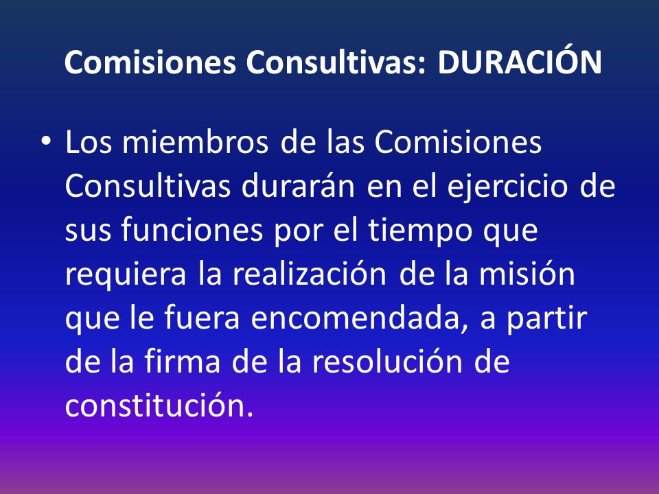Comisiones Consultivas: DURACIÓN Los miembros de las Comisiones Consultivas durarán en el ejercicio de sus funciones por el tiempo que requiera la realización de la misión que le fuera encomendada, a partir de la firma de la resolución de constitución.