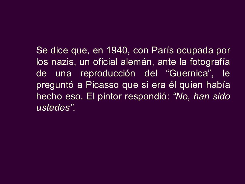 Se dice que, en 1940, con París ocupada por los nazis, un oficial alemán, ante la fotografía de una reproducción del Guernica , le preguntó a Picasso que si era él quien había hecho eso.
