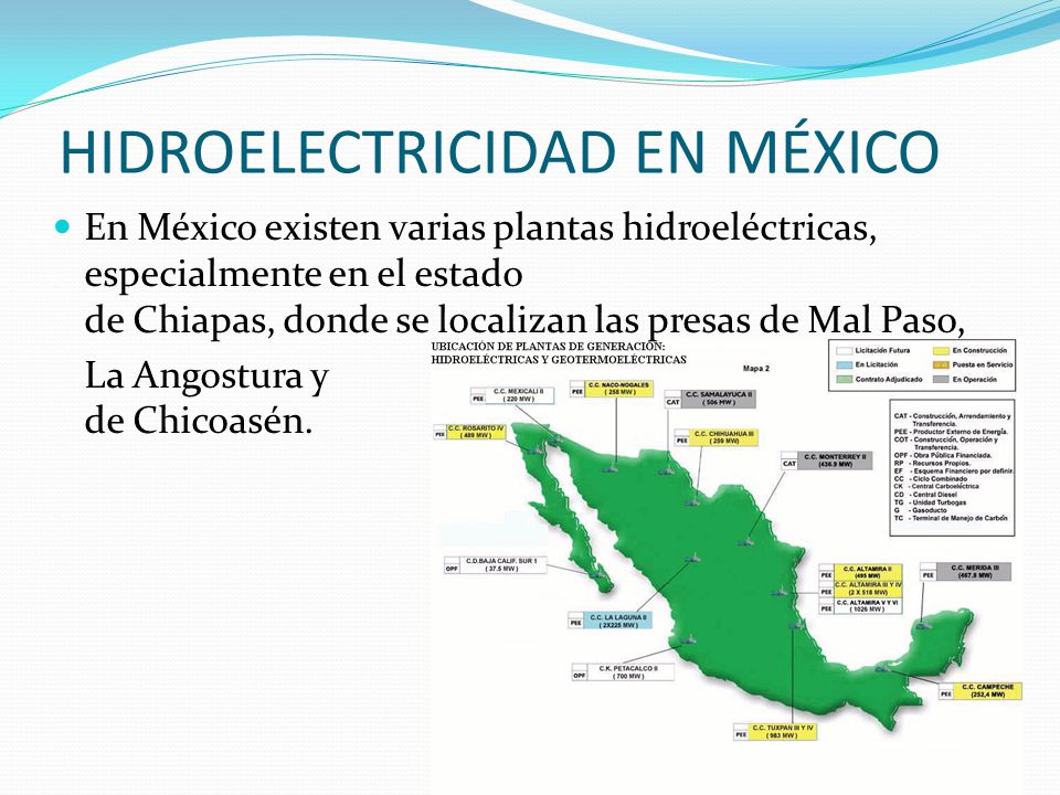 HIDROELECTRICIDAD EN MÉXICO En México existen varias plantas hidroeléctricas, especialmente en el estado de Chiapas, donde se localizan las presas de Mal Paso, La Angostura y de Chicoasén.