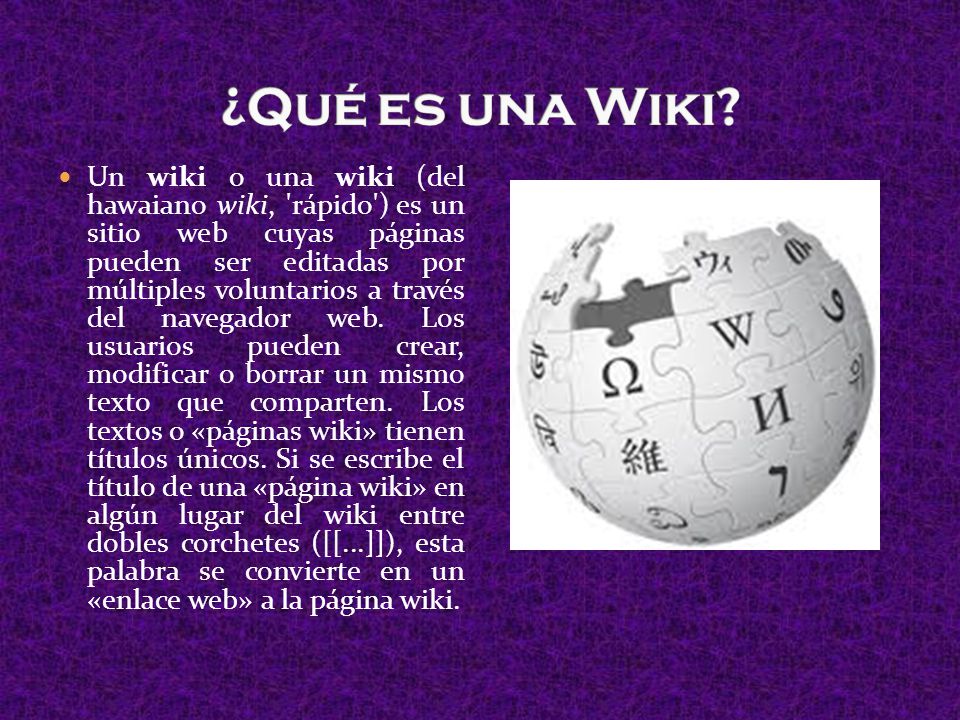 Un wiki o una wiki (del hawaiano wiki, rápido ) es un sitio web cuyas páginas pueden ser editadas por múltiples voluntarios a través del navegador web.