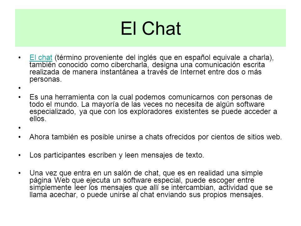 El Chat El chat (término proveniente del inglés que en español equivale a charla), también conocido como cibercharla, designa una comunicación escrita realizada de manera instantánea a través de Internet entre dos o más personas.