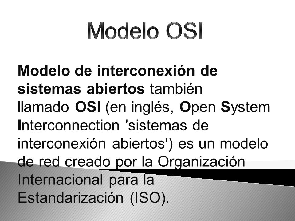 Modelo de interconexión de sistemas abiertos también llamado OSI (en inglés, Open System Interconnection sistemas de interconexión abiertos ) es un modelo de red creado por la Organización Internacional para la Estandarización (ISO).