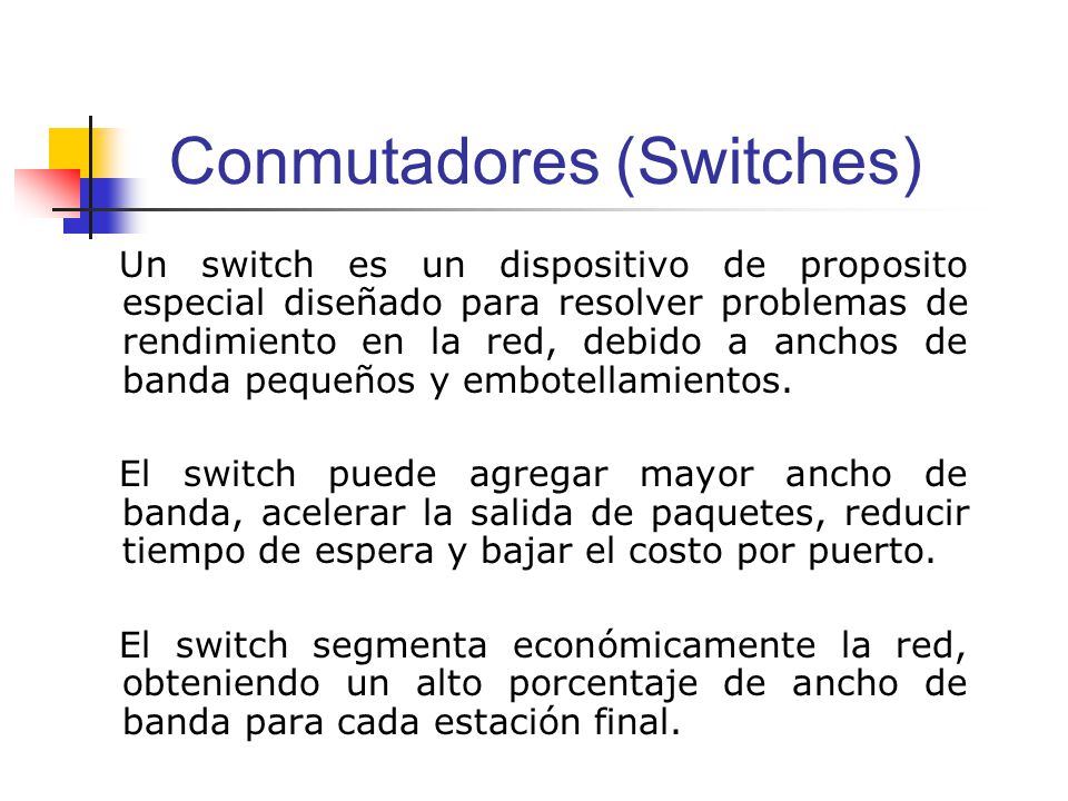 Conmutadores (Switches) Un switch es un dispositivo de proposito especial diseñado para resolver problemas de rendimiento en la red, debido a anchos de banda pequeños y embotellamientos.