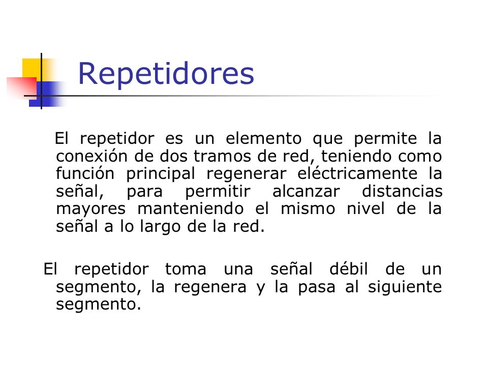 Repetidores El repetidor es un elemento que permite la conexión de dos tramos de red, teniendo como función principal regenerar eléctricamente la señal, para permitir alcanzar distancias mayores manteniendo el mismo nivel de la señal a lo largo de la red.