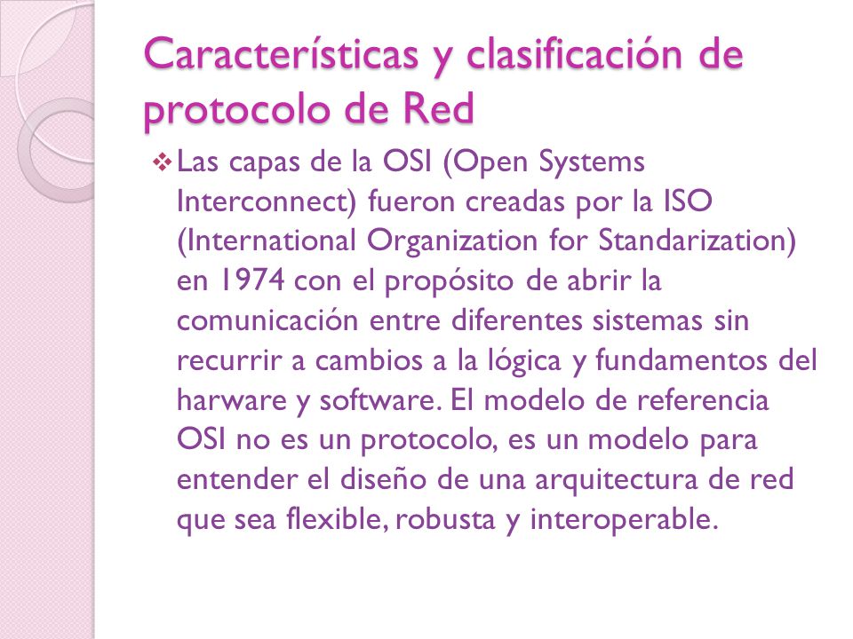 Características y clasificación de protocolo de Red  Las capas de la OSI (Open Systems Interconnect) fueron creadas por la ISO (International Organization for Standarization) en 1974 con el propósito de abrir la comunicación entre diferentes sistemas sin recurrir a cambios a la lógica y fundamentos del harware y software.