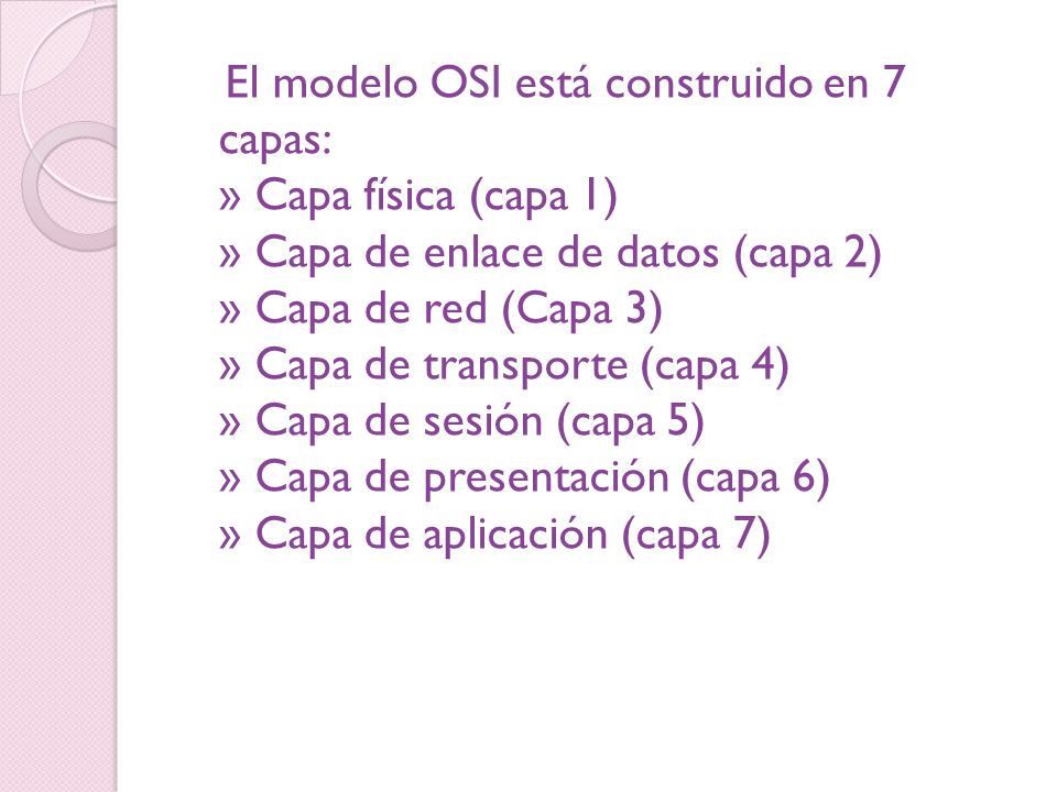 El modelo OSI está construido en 7 capas: » Capa física (capa 1) » Capa de enlace de datos (capa 2) » Capa de red (Capa 3) » Capa de transporte (capa 4) » Capa de sesión (capa 5) » Capa de presentación (capa 6) » Capa de aplicación (capa 7)