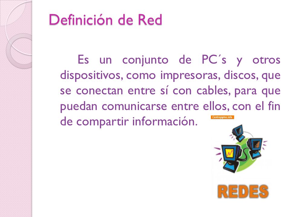 Definición de Red Es un conjunto de PC´s y otros dispositivos, como impresoras, discos, que se conectan entre sí con cables, para que puedan comunicarse entre ellos, con el fin de compartir información.