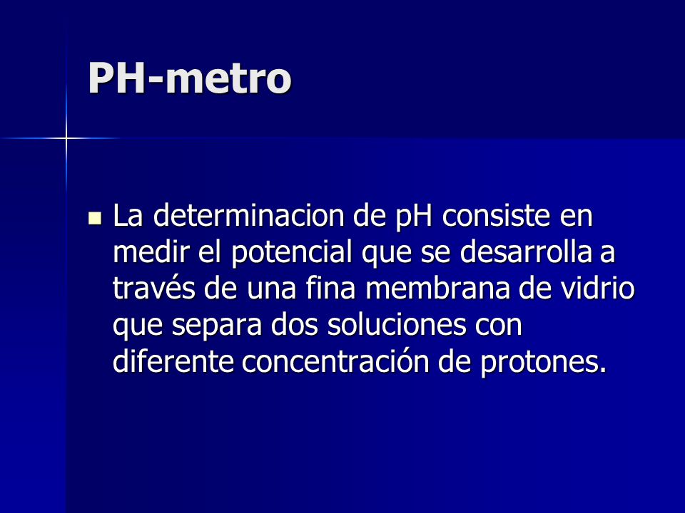 PH-metro La determinacion de pH consiste en medir el potencial que se desarrolla a través de una fina membrana de vidrio que separa dos soluciones con diferente concentración de protones.