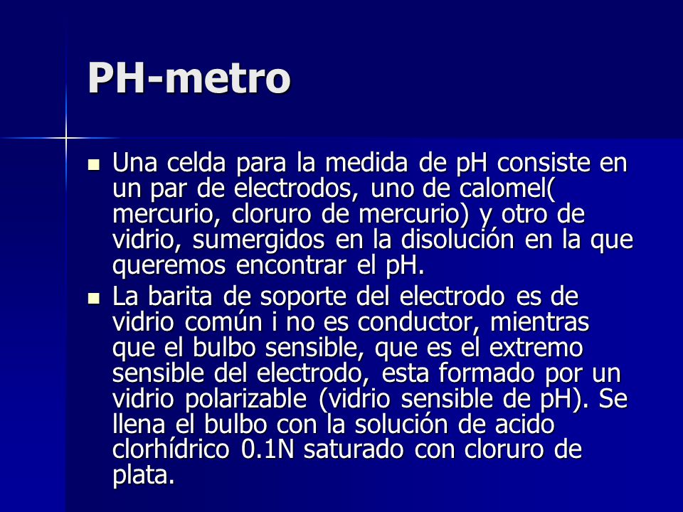 PH-metro Una celda para la medida de pH consiste en un par de electrodos, uno de calomel( mercurio, cloruro de mercurio) y otro de vidrio, sumergidos en la disolución en la que queremos encontrar el pH.
