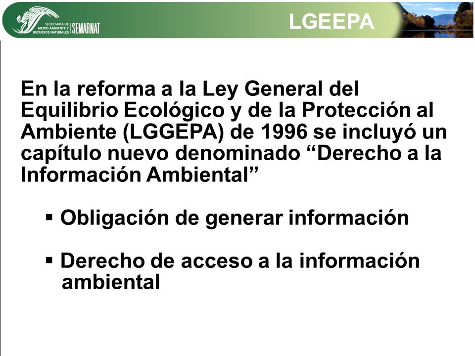 LGEEPA En la reforma a la Ley General del Equilibrio Ecológico y de la Protección al Ambiente (LGGEPA) de 1996 se incluyó un capítulo nuevo denominado Derecho a la Información Ambiental  Obligación de generar información  Derecho de acceso a la información ambiental