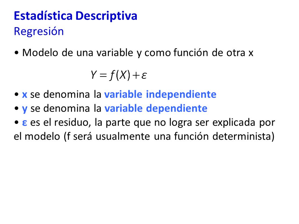 Estadística Descriptiva Regresión Modelo de una variable y como función de otra x x se denomina la variable independiente y se denomina la variable dependiente ε es el residuo, la parte que no logra ser explicada por el modelo (f será usualmente una función determinista)