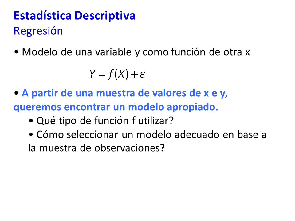 Estadística Descriptiva Regresión Modelo de una variable y como función de otra x A partir de una muestra de valores de x e y, queremos encontrar un modelo apropiado.