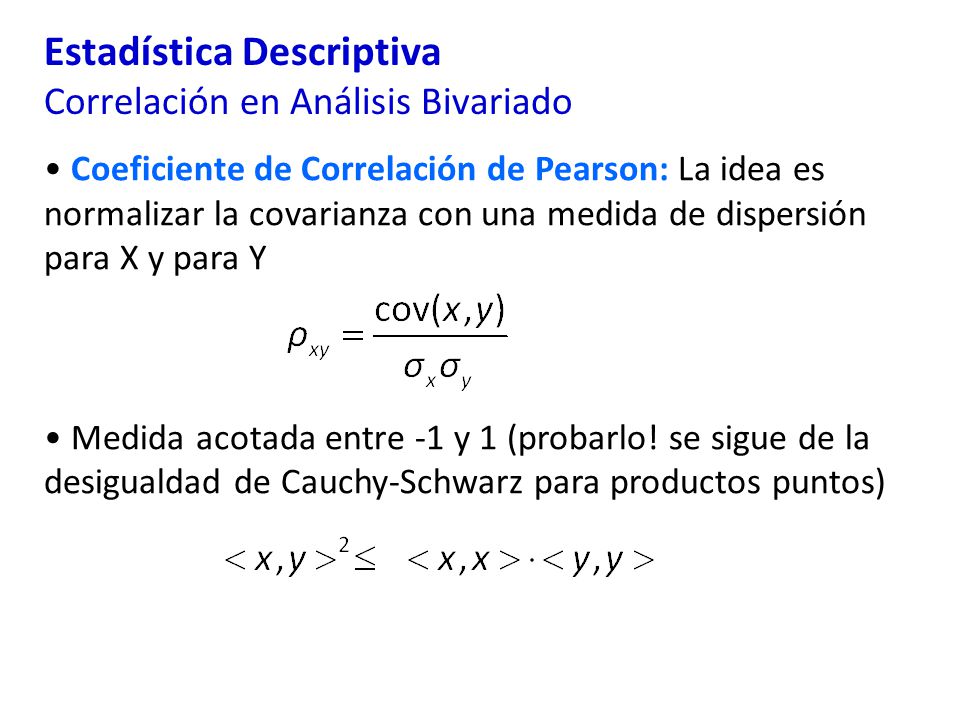 Estadística Descriptiva Correlación en Análisis Bivariado Coeficiente de Correlación de Pearson: La idea es normalizar la covarianza con una medida de dispersión para X y para Y Medida acotada entre -1 y 1 (probarlo.