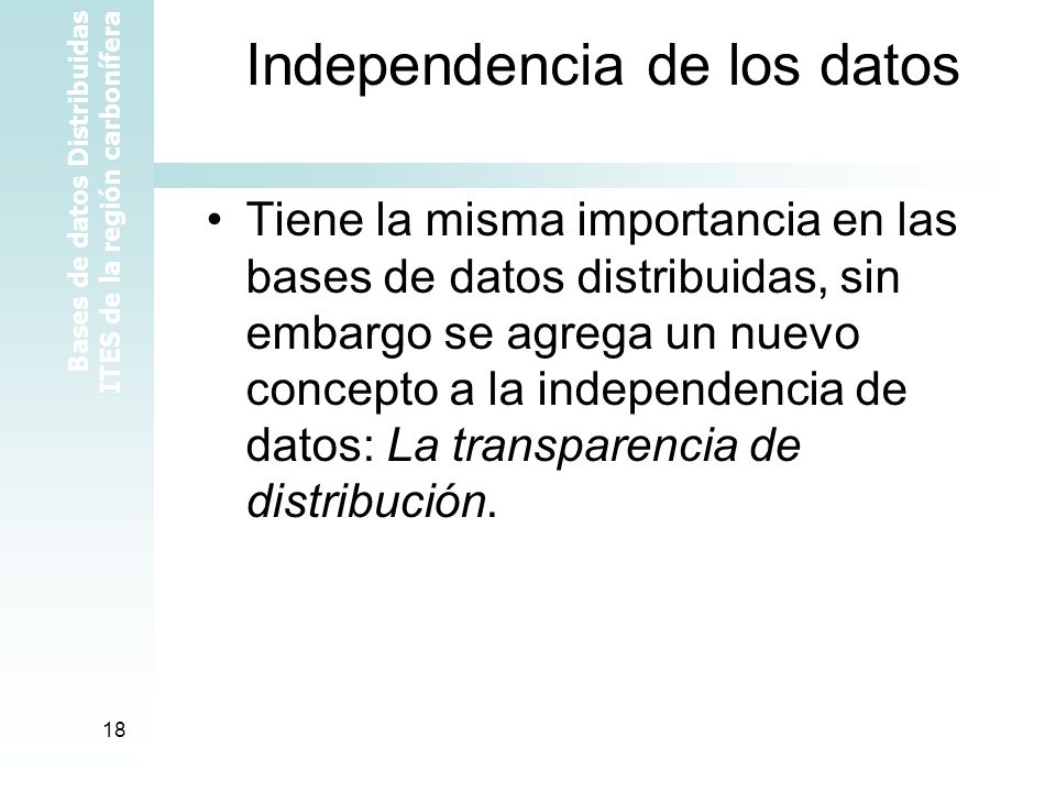 Bases de datos Distribuidas ITES de la región carbonífera 18 Independencia de los datos Tiene la misma importancia en las bases de datos distribuidas, sin embargo se agrega un nuevo concepto a la independencia de datos: La transparencia de distribución.