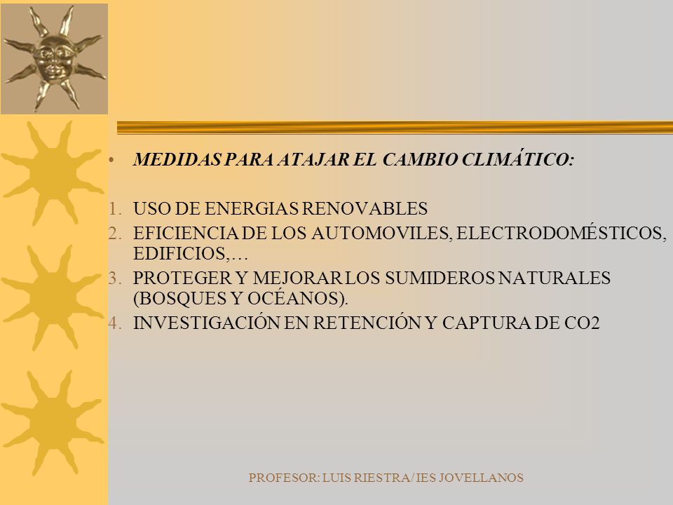 PROFESOR: LUIS RIESTRA/ IES JOVELLANOS MEDIDAS PARA ATAJAR EL CAMBIO CLIMÁTICO: 1.USO DE ENERGIAS RENOVABLES 2.EFICIENCIA DE LOS AUTOMOVILES, ELECTRODOMÉSTICOS, EDIFICIOS,… 3.PROTEGER Y MEJORAR LOS SUMIDEROS NATURALES (BOSQUES Y OCÉANOS).