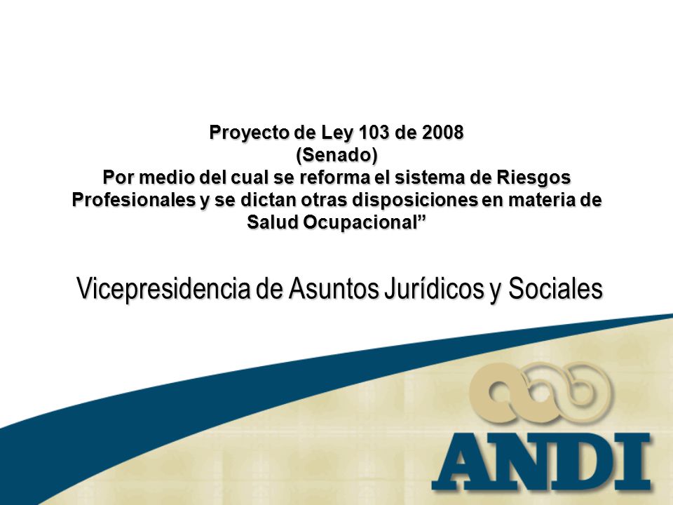 Proyecto de Ley 103 de 2008 (Senado) Por medio del cual se reforma el sistema de Riesgos Profesionales y se dictan otras disposiciones en materia de Salud Ocupacional Vicepresidencia de Asuntos Jurídicos y Sociales