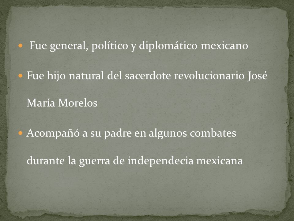Fue general, político y diplomático mexicano Fue hijo natural del sacerdote revolucionario José María Morelos Acompañó a su padre en algunos combates durante la guerra de independecia mexicana
