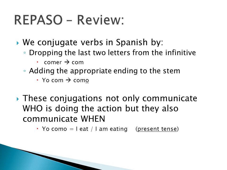  We conjugate verbs in Spanish by: ◦ Dropping the last two letters from the infinitive  comer  com ◦ Adding the appropriate ending to the stem  Yo com  como  These conjugations not only communicate WHO is doing the action but they also communicate WHEN  Yo como = I eat / I am eating (present tense)