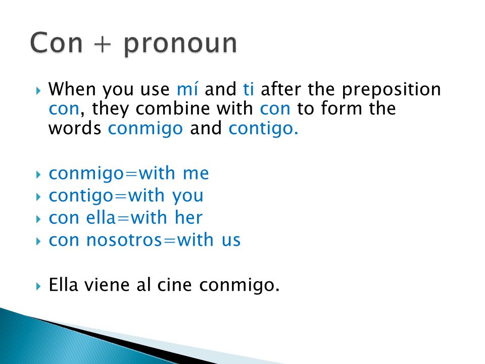  When you use mí and ti after the preposition con, they combine with con to form the words conmigo and contigo.