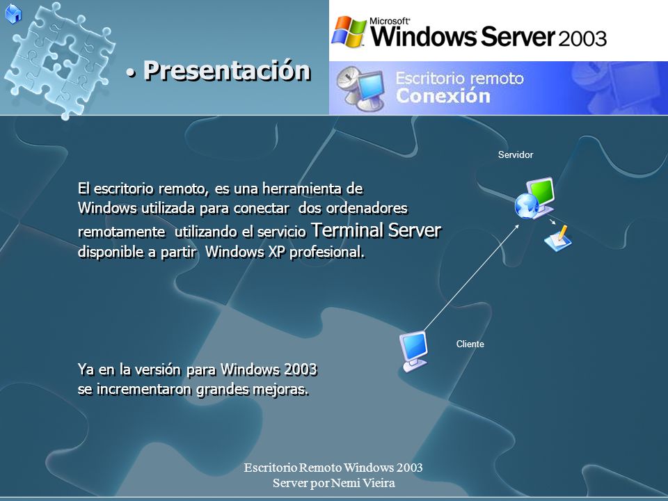 Escritorio Remoto Windows 2003 Server por Nemi Vieira El escritorio remoto, es una herramienta de Windows utilizada para conectar dos ordenadores remotamente utilizando el servicio Terminal Server disponible a partir Windows XP profesional.