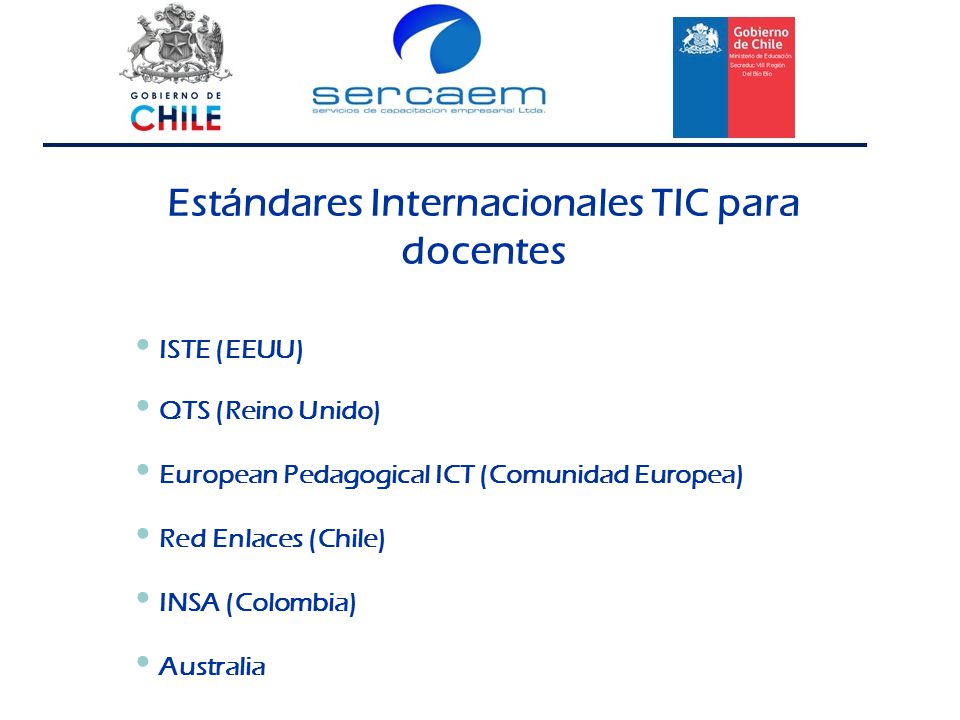Estándares Internacionales TIC para docentes ISTE (EEUU) QTS (Reino Unido) European Pedagogical ICT (Comunidad Europea) Red Enlaces (Chile) INSA (Colombia) Australia