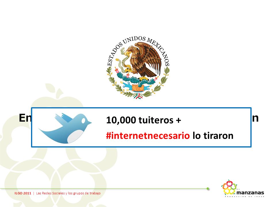 ILGO 2011 | Las Redes Sociales y los grupos de trabajo En 2009 el Gobierno Mexicano propuso un impuesto al internet… 10,000 tuiteros + #internetnecesario lo tiraron
