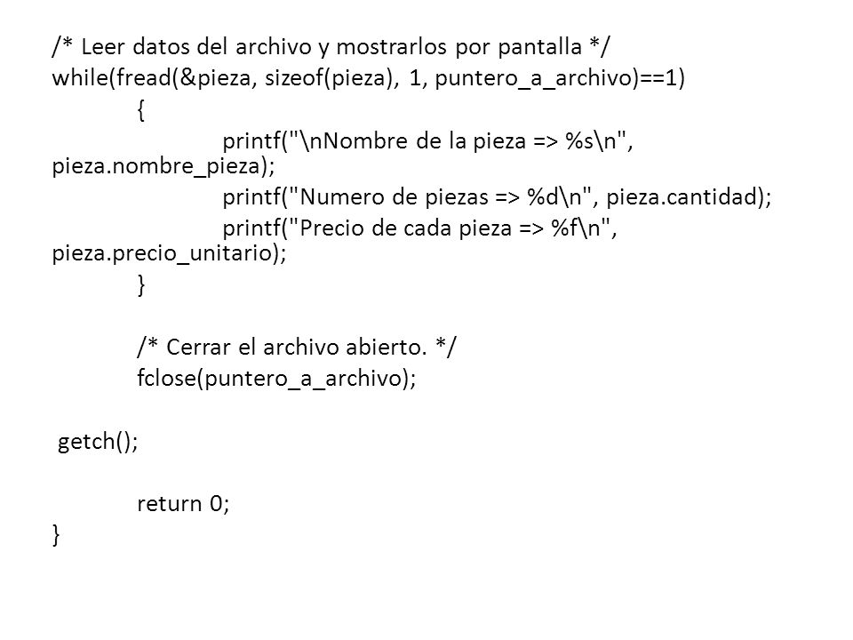 /* Leer datos del archivo y mostrarlos por pantalla */ while(fread(&pieza, sizeof(pieza), 1, puntero_a_archivo)==1) { printf( \nNombre de la pieza => %s\n , pieza.nombre_pieza); printf( Numero de piezas => %d\n , pieza.cantidad); printf( Precio de cada pieza => %f\n , pieza.precio_unitario); } /* Cerrar el archivo abierto.