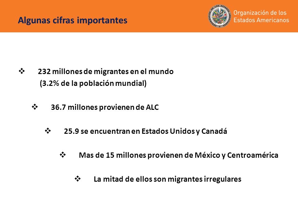Algunas cifras importantes  232 millones de migrantes en el mundo (3.2% de la población mundial)  36.7 millones provienen de ALC  25.9 se encuentran en Estados Unidos y Canadá  Mas de 15 millones provienen de México y Centroamérica  La mitad de ellos son migrantes irregulares