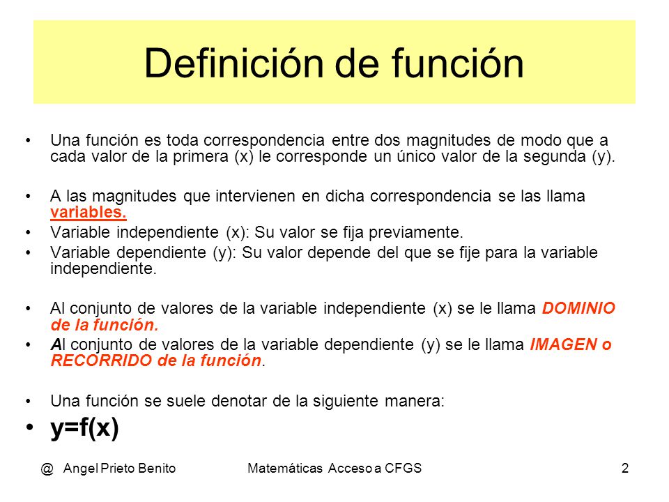 @ Angel Prieto BenitoMatemáticas Acceso a CFGS2 Definición de función Una función es toda correspondencia entre dos magnitudes de modo que a cada valor de la primera (x) le corresponde un único valor de la segunda (y).