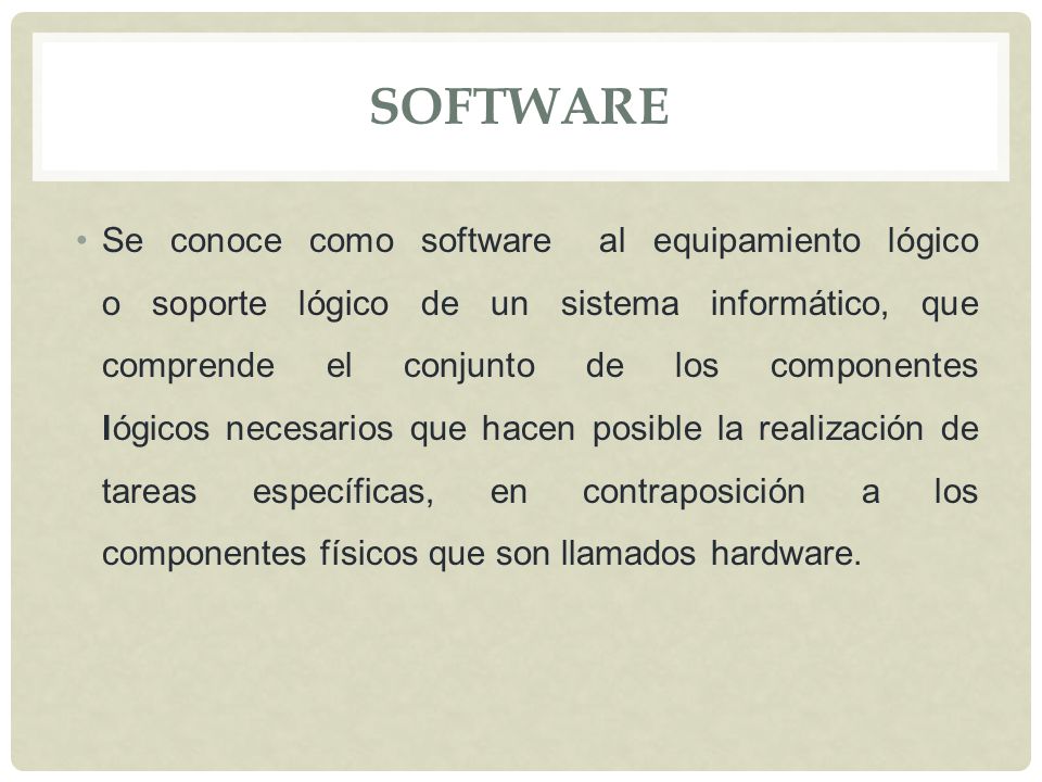 SOFTWARE Se conoce como software al equipamiento lógico o soporte lógico de un sistema informático, que comprende el conjunto de los componentes lógicos necesarios que hacen posible la realización de tareas específicas, en contraposición a los componentes físicos que son llamados hardware.
