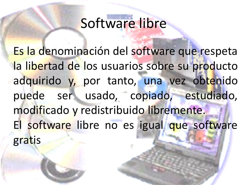 Software libre Es la denominación del software que respeta la libertad de los usuarios sobre su producto adquirido y, por tanto, una vez obtenido puede ser usado, copiado, estudiado, modificado y redistribuido libremente.