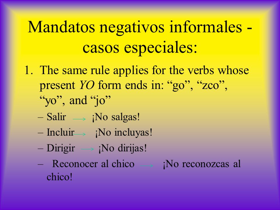 Mandatos negativos informales - casos especiales: 1.The same rule applies for the verbs whose present YO form ends in: go , zco , yo , and jo –Salir ¡No salgas.