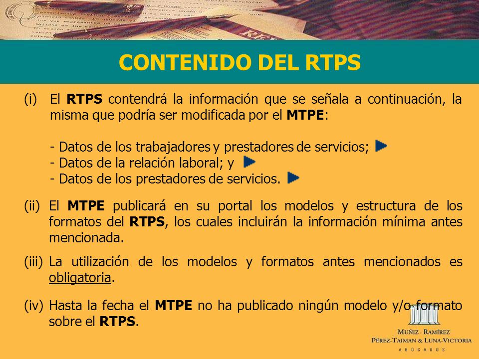 CONTENIDO DEL RTPS (i)El RTPS contendrá la información que se señala a continuación, la misma que podría ser modificada por el MTPE: - Datos de los trabajadores y prestadores de servicios; - Datos de la relación laboral; y - Datos de los prestadores de servicios.