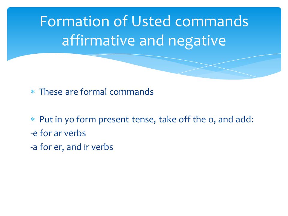  These are formal commands  Put in yo form present tense, take off the o, and add: -e for ar verbs -a for er, and ir verbs Formation of Usted commands affirmative and negative