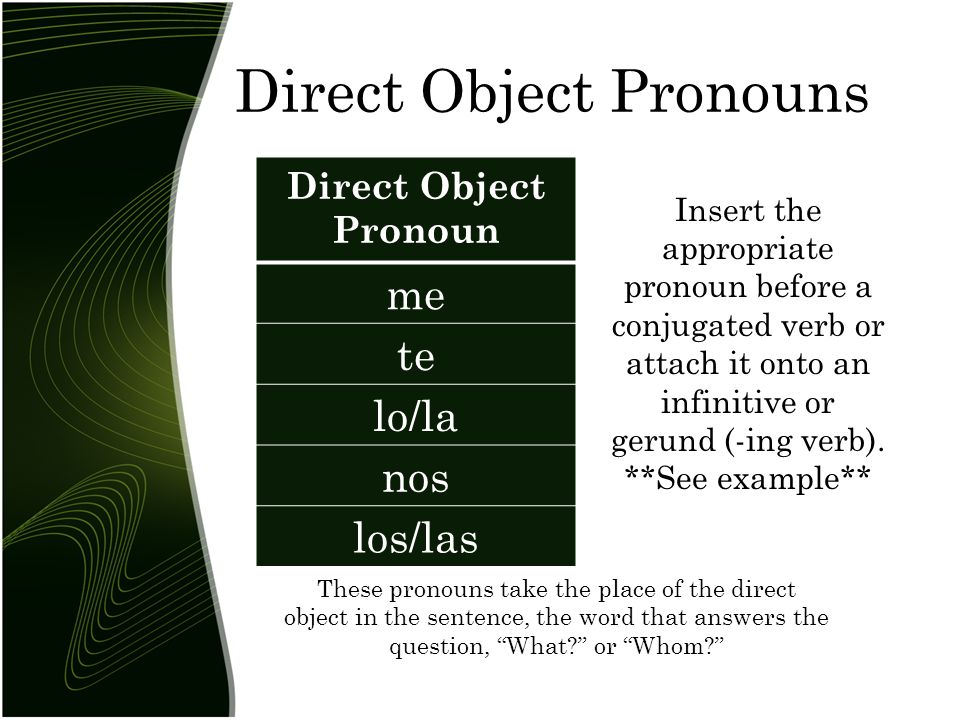 Direct Object Pronouns Direct Object Pronoun me te lo/la nos los/las These pronouns take the place of the direct object in the sentence, the word that answers the question, What or Whom Insert the appropriate pronoun before a conjugated verb or attach it onto an infinitive or gerund (-ing verb).