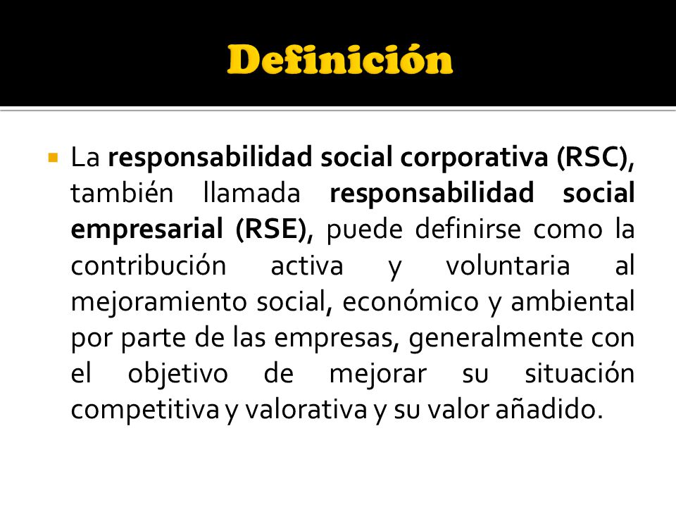  La responsabilidad social corporativa (RSC), también llamada responsabilidad social empresarial (RSE), puede definirse como la contribución activa y voluntaria al mejoramiento social, económico y ambiental por parte de las empresas, generalmente con el objetivo de mejorar su situación competitiva y valorativa y su valor añadido.