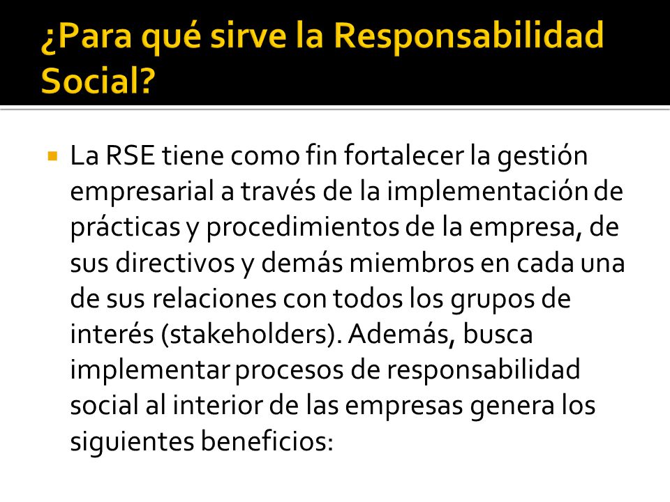  La RSE tiene como fin fortalecer la gestión empresarial a través de la implementación de prácticas y procedimientos de la empresa, de sus directivos y demás miembros en cada una de sus relaciones con todos los grupos de interés (stakeholders).