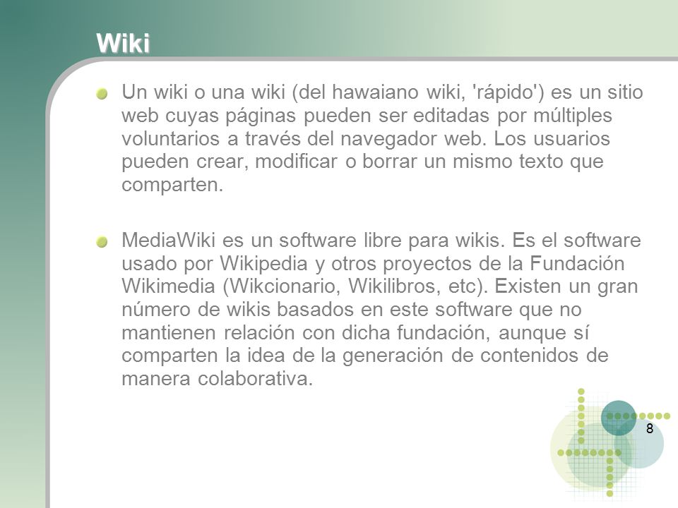 8 Wiki Un wiki o una wiki (del hawaiano wiki, rápido ) es un sitio web cuyas páginas pueden ser editadas por múltiples voluntarios a través del navegador web.
