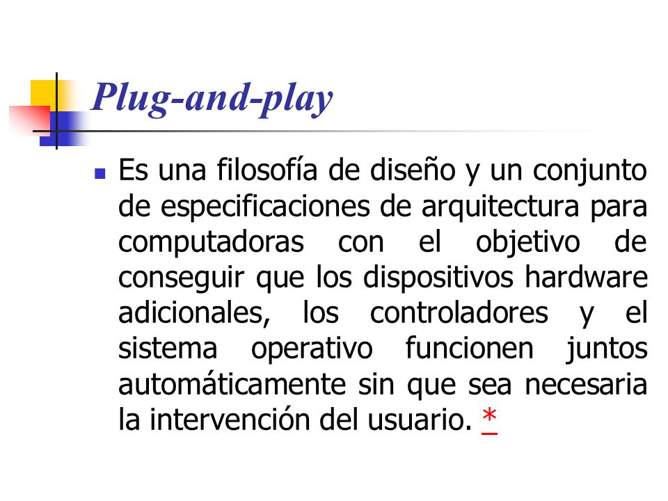 Plug-and-play Es una filosofía de diseño y un conjunto de especificaciones de arquitectura para computadoras con el objetivo de conseguir que los dispositivos hardware adicionales, los controladores y el sistema operativo funcionen juntos automáticamente sin que sea necesaria la intervención del usuario.