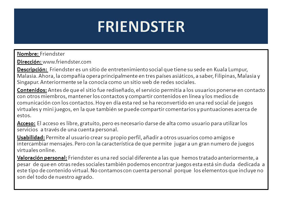 Nombre: Friendster Dirección:   Descripción: Friendster es un sitio de entretenimiento social que tiene su sede en Kuala Lumpur, Malasia.