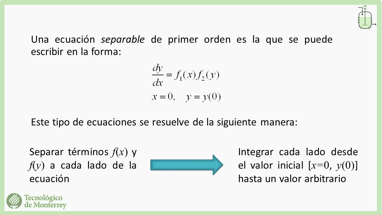 Una ecuación separable de primer orden es la que se puede escribir en la forma: Este tipo de ecuaciones se resuelve de la siguiente manera: Separar términos f(x) y f(y) a cada lado de la ecuación Integrar cada lado desde el valor inicial [ x=0, y(0) ] hasta un valor arbitrario