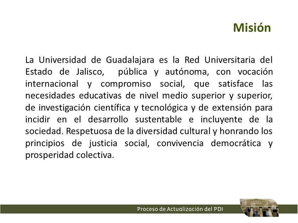 La Universidad de Guadalajara es la Red Universitaria del Estado de Jalisco, pública y autónoma, con vocación internacional y compromiso social, que satisface las necesidades educativas de nivel medio superior y superior, de investigación científica y tecnológica y de extensión para incidir en el desarrollo sustentable e incluyente de la sociedad.